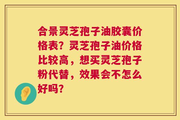 合景灵芝孢子油胶囊价格表？灵芝孢子油价格比较高，想买灵芝孢子粉代替，效果会不怎么好吗？  第1张