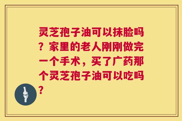 灵芝孢子油可以抹脸吗?家里的老人刚刚做完一个手术,买了广药那个灵芝孢子油可以吃吗? 第1张 灵芝孢子油可以抹脸吗?家里的老人刚刚做完一个手术,买了广药那个灵芝孢子油可以吃吗? 第1张
