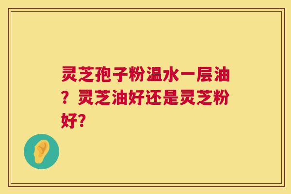 灵芝孢子粉温水一层油?灵芝油好还是灵芝粉好? 第1张 灵芝孢子粉温水一层油?灵芝油好还是灵芝粉好? 第1张