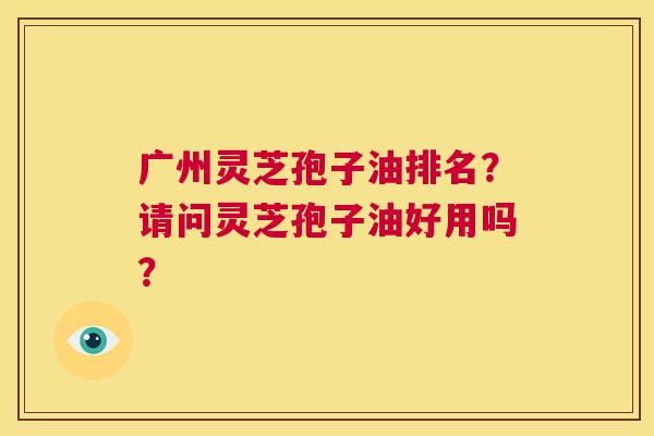 广州灵芝孢子油排名？请问灵芝孢子油好用吗？  第1张