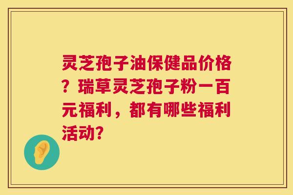 灵芝孢子油保健品价格?瑞草灵芝孢子粉一百元福利,都有哪些福利活动? 第1张 灵芝孢子油保健品价格?瑞草灵芝孢子粉一百元福利,都有哪些福利活动? 第1张