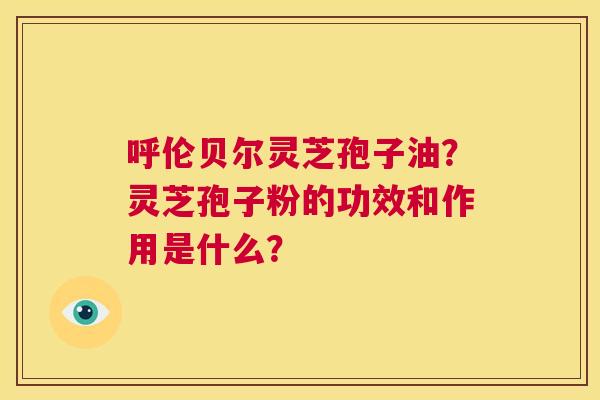呼伦贝尔灵芝孢子油?灵芝孢子粉的功效和作用是什么? 第1张 呼伦贝尔灵芝孢子油?灵芝孢子粉的功效和作用是什么? 第1张
