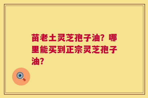 苗老土灵芝孢子油?哪里能买到正宗灵芝孢子油? 第1张 苗老土灵芝孢子油?哪里能买到正宗灵芝孢子油? 第1张