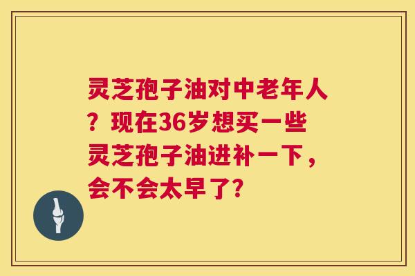 灵芝孢子油对中老年人?现在36岁想买一些灵芝孢子油进补一下,会不会太早了? 第1张 灵芝孢子油对中老年人?现在36岁想买一些灵芝孢子油进补一下,会不会太早了? 第1张
