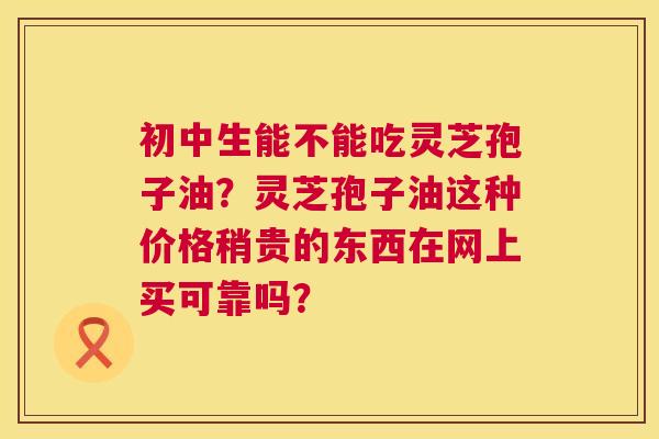 初中生能不能吃灵芝孢子油?灵芝孢子油这种价格稍贵的东西在网上买可靠吗? 第1张 初中生能不能吃灵芝孢子油?灵芝孢子油这种价格稍贵的东西在网上买可靠吗? 第1张
