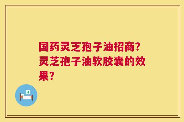 国药灵芝孢子油招商？灵芝孢子油软胶囊的效果？  第1张