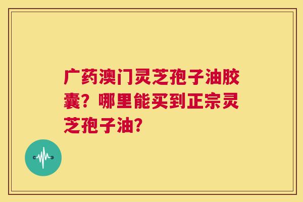 广药澳门灵芝孢子油胶囊？哪里能买到正宗灵芝孢子油？  第1张