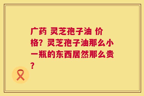 广药 灵芝孢子油 价格?灵芝孢子油那么小一瓶的东西居然那么贵? 第1张 广药 灵芝孢子油 价格?灵芝孢子油那么小一瓶的东西居然那么贵? 第1张