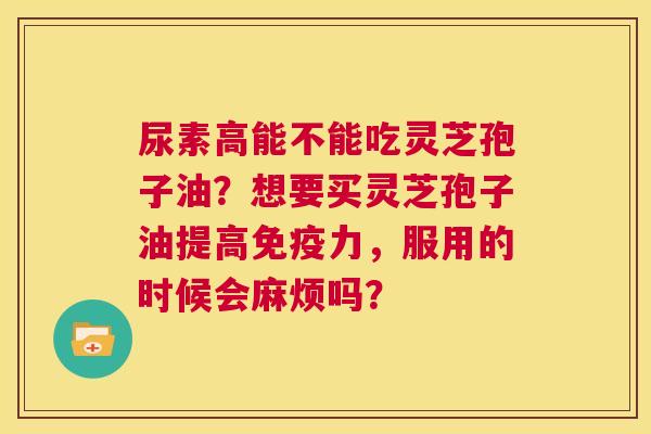 尿素高能不能吃灵芝孢子油?想要买灵芝孢子油提高免疫力,服用的时候会麻烦吗? 第1张 尿素高能不能吃灵芝孢子油?想要买灵芝孢子油提高免疫力,服用的时候会麻烦吗? 第1张