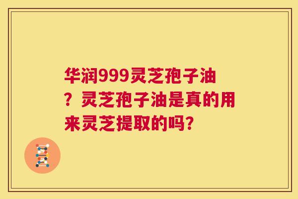 华润999灵芝孢子油？灵芝孢子油是真的用来灵芝提取的吗？  第1张