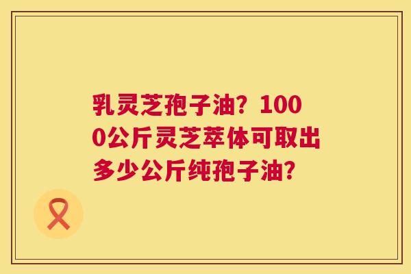 乳灵芝孢子油？1000公斤灵芝萃体可取出多少公斤纯孢子油？  第1张