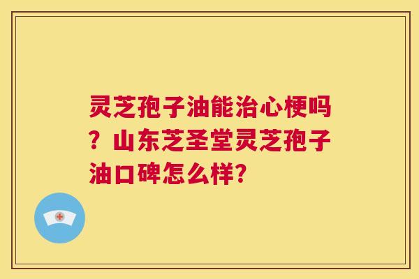 灵芝孢子油能治心梗吗？山东芝圣堂灵芝孢子油口碑怎么样？  第1张
