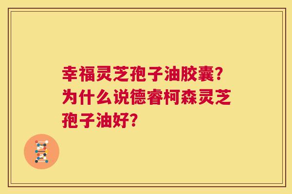幸福灵芝孢子油胶囊?为什么说德睿柯森灵芝孢子油好? 第1张 幸福灵芝孢子油胶囊?为什么说德睿柯森灵芝孢子油好? 第1张