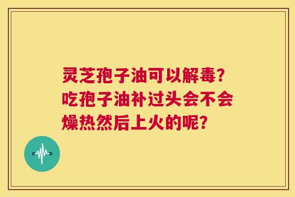 灵芝孢子油可以解毒?吃孢子油补过头会不会燥热然后上火的呢? 第1张 灵芝孢子油可以解毒?吃孢子油补过头会不会燥热然后上火的呢? 第1张