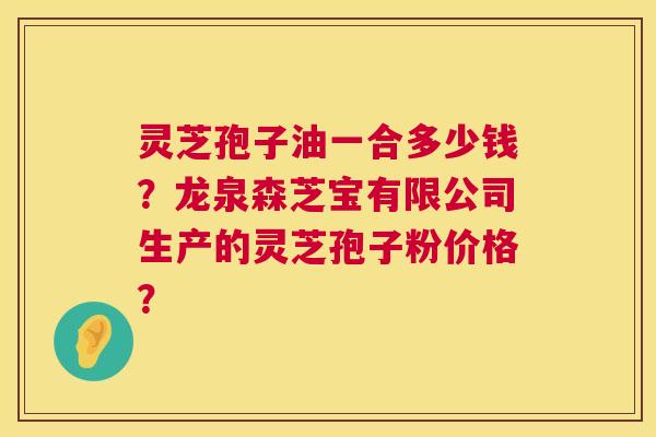 灵芝孢子油一合多少钱？龙泉森芝宝有限公司生产的灵芝孢子粉价格？  第1张