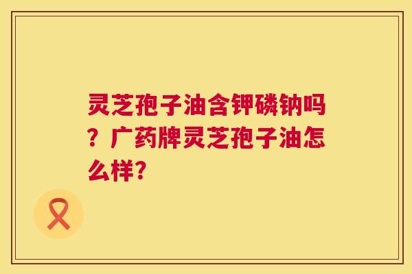 灵芝孢子油含钾磷钠吗?广药牌灵芝孢子油怎么样? 第1张 灵芝孢子油含钾磷钠吗?广药牌灵芝孢子油怎么样? 第1张