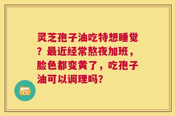 灵芝孢子油吃特想睡觉?最近经常熬夜加班,脸色都变黄了,吃孢子油可以调理吗? 第1张 灵芝孢子油吃特想睡觉?最近经常熬夜加班,脸色都变黄了,吃孢子油可以调理吗? 第1张
