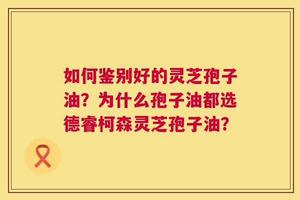 如何鉴别好的灵芝孢子油?为什么孢子油都选德睿柯森灵芝孢子油? 第1张 如何鉴别好的灵芝孢子油?为什么孢子油都选德睿柯森灵芝孢子油? 第1张