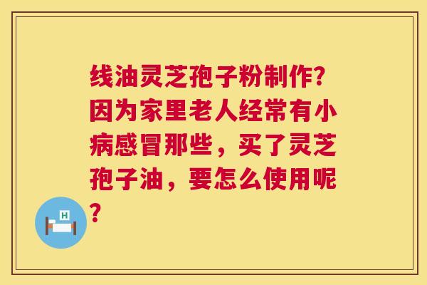 线油灵芝孢子粉制作?因为家里老人经常有小病感冒那些,买了灵芝孢子油,要怎么使用呢? 第1张 线油灵芝孢子粉制作?因为家里老人经常有小病感冒那些,买了灵芝孢子油,要怎么使用呢? 第1张