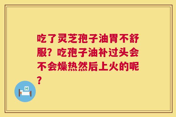 吃了灵芝孢子油胃不舒服?吃孢子油补过头会不会燥热然后上火的呢? 第1张 吃了灵芝孢子油胃不舒服?吃孢子油补过头会不会燥热然后上火的呢? 第1张