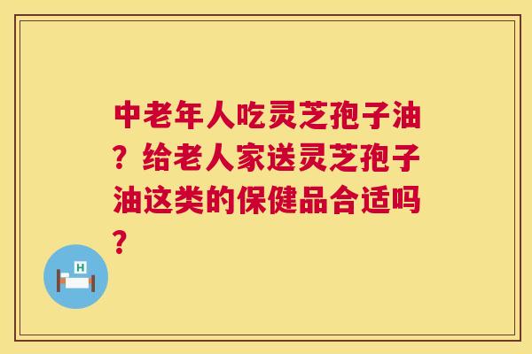 中老年人吃灵芝孢子油?给老人家送灵芝孢子油这类的保健品合适吗? 第1张 中老年人吃灵芝孢子油?给老人家送灵芝孢子油这类的保健品合适吗? 第1张