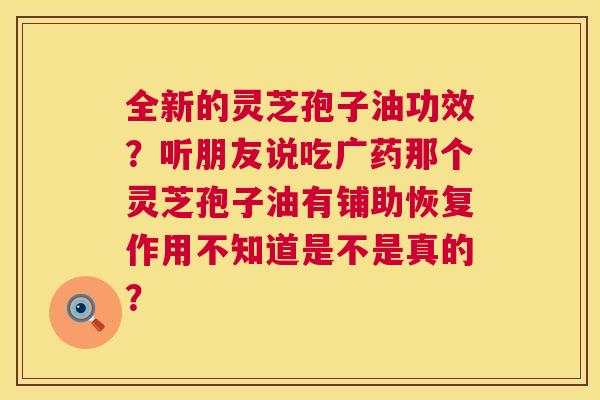 全新的灵芝孢子油功效?听朋友说吃广药那个灵芝孢子油有铺助恢复作用不知道是不是真的? 第1张 全新的灵芝孢子油功效?听朋友说吃广药那个灵芝孢子油有铺助恢复作用不知道是不是真的? 第1张