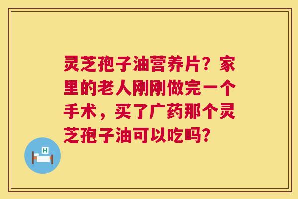 灵芝孢子油营养片?家里的老人刚刚做完一个手术,买了广药那个灵芝孢子油可以吃吗? 第1张 灵芝孢子油营养片?家里的老人刚刚做完一个手术,买了广药那个灵芝孢子油可以吃吗? 第1张
