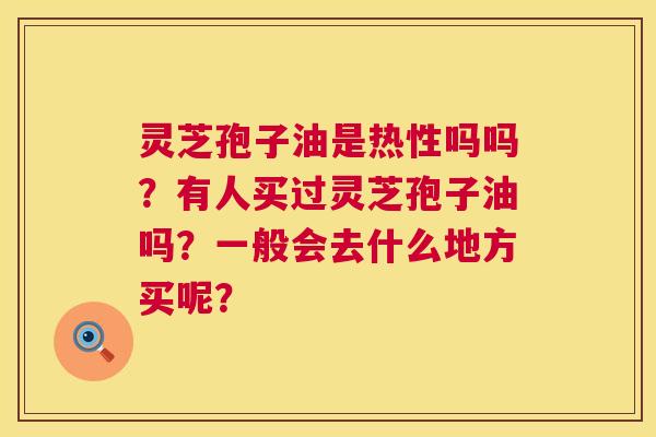 灵芝孢子油是热性吗吗？有人买过灵芝孢子油吗？一般会去什么地方买呢？  第1张