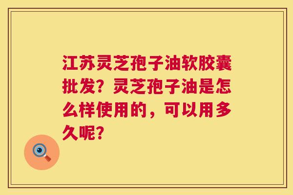 江苏灵芝孢子油软胶囊批发?灵芝孢子油是怎么样使用的,可以用多久呢? 第1张 江苏灵芝孢子油软胶囊批发?灵芝孢子油是怎么样使用的,可以用多久呢? 第1张