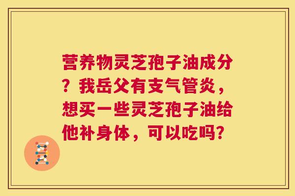 营养物灵芝孢子油成分？我岳父有支气管炎，想买一些灵芝孢子油给他补身体，可以吃吗？  第1张