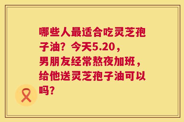 哪些人最适合吃灵芝孢子油？今天5.20，男朋友经常熬夜加班，给他送灵芝孢子油可以吗？  第1张
