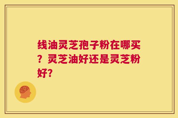 线油灵芝孢子粉在哪买?灵芝油好还是灵芝粉好? 第1张 线油灵芝孢子粉在哪买?灵芝油好还是灵芝粉好? 第1张