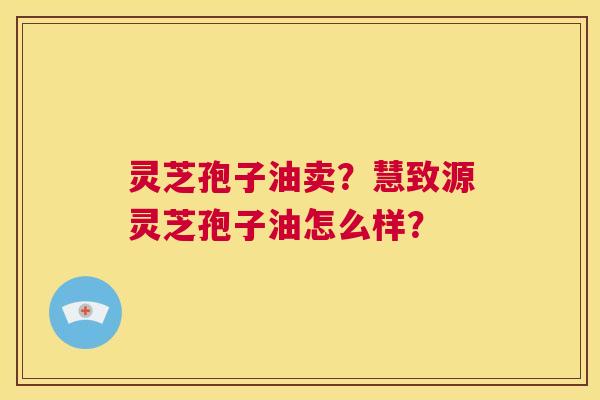 灵芝孢子油卖?慧致源灵芝孢子油怎么样? 第1张 灵芝孢子油卖?慧致源灵芝孢子油怎么样? 第1张