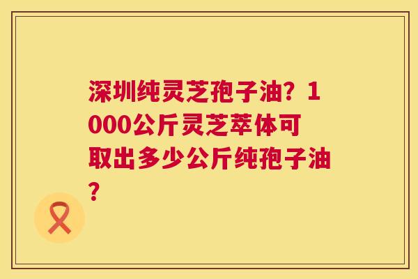 深圳纯灵芝孢子油?1000公斤灵芝萃体可取出多少公斤纯孢子油? 第1张 深圳纯灵芝孢子油?1000公斤灵芝萃体可取出多少公斤纯孢子油? 第1张
