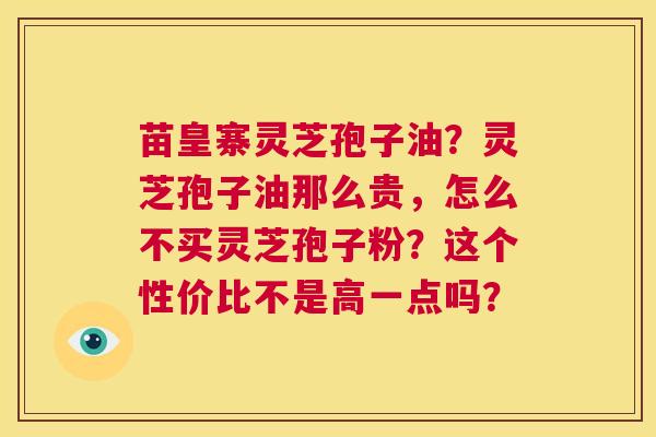 苗皇寨灵芝孢子油？灵芝孢子油那么贵，怎么不买灵芝孢子粉？这个性价比不是高一点吗？  第1张