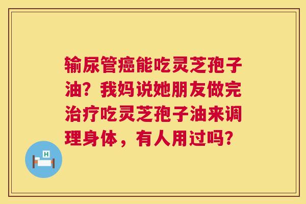 输尿管癌能吃灵芝孢子油?我妈说她朋友做完治疗吃灵芝孢子油来调理身体,有人用过吗? 第1张 输尿管癌能吃灵芝孢子油?我妈说她朋友做完治疗吃灵芝孢子油来调理身体,有人用过吗? 第1张