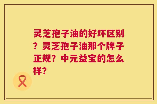 灵芝孢子油的好坏区别?灵芝孢子油那个牌子正规?中元益宝的怎么样? 第1张 灵芝孢子油的好坏区别?灵芝孢子油那个牌子正规?中元益宝的怎么样? 第1张