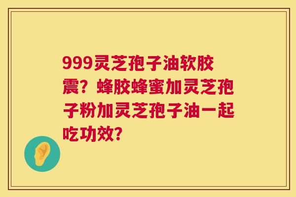 999灵芝孢子油软胶震？蜂胶蜂蜜加灵芝孢子粉加灵芝孢子油一起吃功效？  第1张