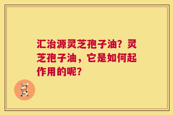 汇治源灵芝孢子油?灵芝孢子油,它是如何起作用的呢? 第1张 汇治源灵芝孢子油?灵芝孢子油,它是如何起作用的呢? 第1张