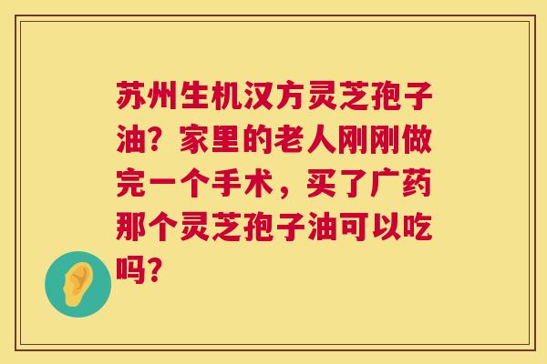 苏州生机汉方灵芝孢子油？家里的老人刚刚做完一个手术，买了广药那个灵芝孢子油可以吃吗？  第1张