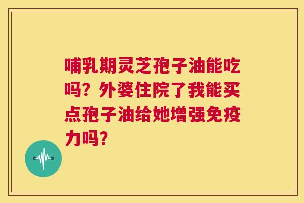 哺乳期灵芝孢子油能吃吗？外婆住院了我能买点孢子油给她增强免疫力吗？  第1张