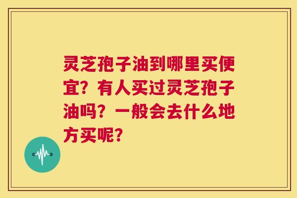 灵芝孢子油到哪里买便宜?有人买过灵芝孢子油吗?一般会去什么地方买呢? 第1张 灵芝孢子油到哪里买便宜?有人买过灵芝孢子油吗?一般会去什么地方买呢? 第1张