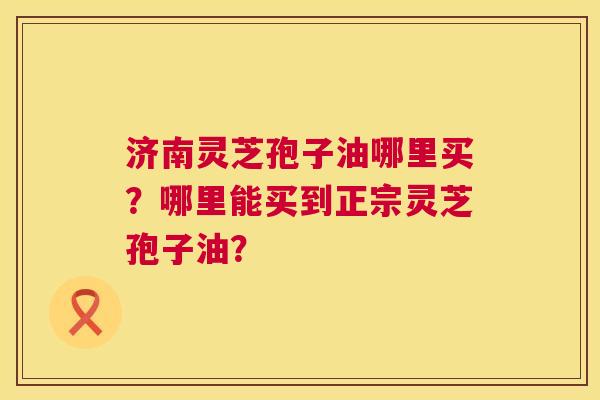 济南灵芝孢子油哪里买？哪里能买到正宗灵芝孢子油？  第1张