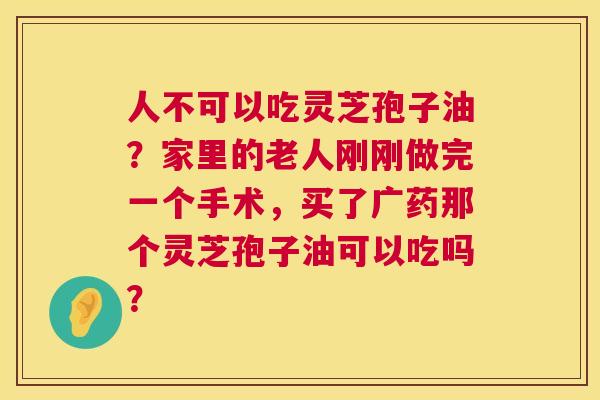 人不可以吃灵芝孢子油?家里的老人刚刚做完一个手术,买了广药那个灵芝孢子油可以吃吗? 第1张 人不可以吃灵芝孢子油?家里的老人刚刚做完一个手术,买了广药那个灵芝孢子油可以吃吗? 第1张
