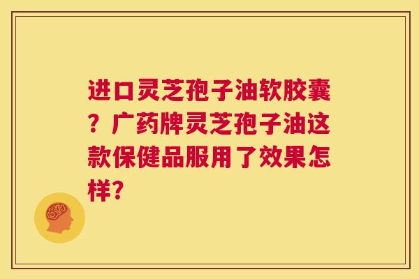 进口灵芝孢子油软胶囊?广药牌灵芝孢子油这款保健品服用了效果怎样? 第1张 进口灵芝孢子油软胶囊?广药牌灵芝孢子油这款保健品服用了效果怎样? 第1张