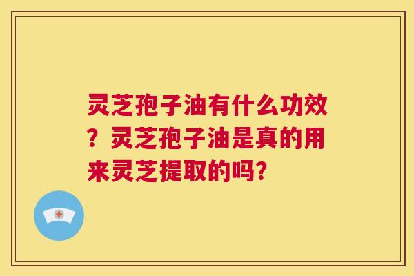 灵芝孢子油有什么功效？灵芝孢子油是真的用来灵芝提取的吗？  第1张