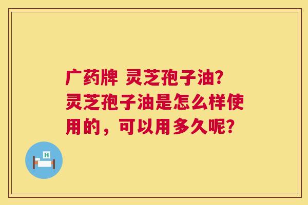广药牌 灵芝孢子油?灵芝孢子油是怎么样使用的,可以用多久呢? 第1张 广药牌 灵芝孢子油?灵芝孢子油是怎么样使用的,可以用多久呢? 第1张