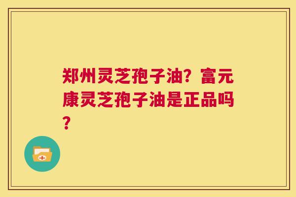 郑州灵芝孢子油?富元康灵芝孢子油是正品吗? 第1张 郑州灵芝孢子油?富元康灵芝孢子油是正品吗? 第1张