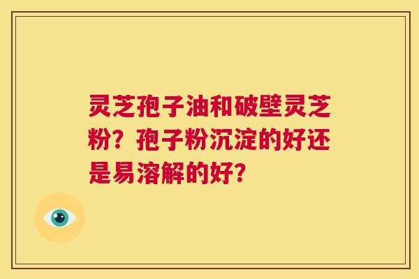 灵芝孢子油和破壁灵芝粉?孢子粉沉淀的好还是易溶解的好? 第1张 灵芝孢子油和破壁灵芝粉?孢子粉沉淀的好还是易溶解的好? 第1张