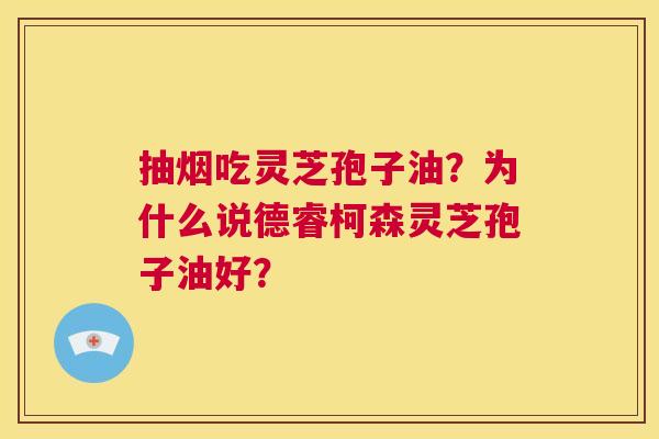 抽烟吃灵芝孢子油?为什么说德睿柯森灵芝孢子油好? 第1张 抽烟吃灵芝孢子油?为什么说德睿柯森灵芝孢子油好? 第1张